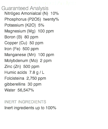 Guaranteed Analysis Guaranteed Analysis Nitrógeo Amonialcal (N) 10% Phosphorus (P2O5) twenty% Potassium (K2O) 5% Magnesium (Mg) 100 ppm Boron (B) 80 ppm Copper (Cu) 50 ppm Iron (Fe) 500 ppm Manganese (Mn) 100 ppm Molybdenum (Mo) 2 ppm Zinc (Zn) 500 ppm Humic acids 7.8 g / L Folcisteina 2,750 ppm gibberellins 30 ppm Water 56,547% INERT INGREDIENTS Inert ingredients up to 100% 