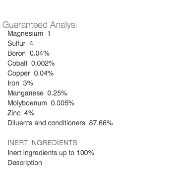  Guaranteed Analysis Magnesium 1 Sulfur 4 Boron 0.04% Cobalt 0.002% Copper 0.04% Iron 3% Manganese 0.25% Molybdenum 0.005% Zinc 4% Diluents and conditioners 87.66% INERT INGREDIENTS Inert ingredients up to 100% Description