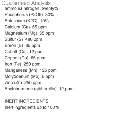 Guaranteed Analysis ammonia nitrogen twenty% Phosphorus (P2O5) 30% Potassium (K2O) 10% Calcium (Ca) 65 ppm Magnesium (Mg) 65 ppm Sulfur (S) 480 ppm Boron (B) 65 ppm Cobalt (Co) 12 ppm Copper (Cu) 65 ppm Iron (Fe) 250 ppm Manganese (Mn) 125 ppm Molybdenum (Mo) 6 ppm Zinc (Zn) 250 ppm Phytohormone (gibberellin) 12 ppm INERT INGREDIENTS Inert ingredients up to 100% 