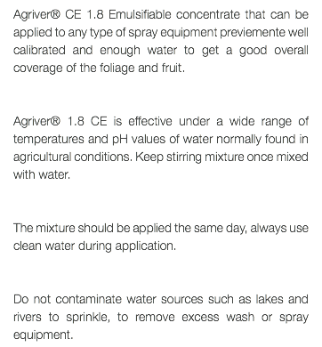 Agriver® CE 1.8 Emulsifiable concentrate that can be applied to any type of spray equipment previemente well calibrated and enough water to get a good overall coverage of the foliage and fruit. Agriver® 1.8 CE is effective under a wide range of temperatures and pH values of water normally found in agricultural conditions. Keep stirring mixture once mixed with water. The mixture should be applied the same day, always use clean water during application. Do not contaminate water sources such as lakes and rivers to sprinkle, to remove excess wash or spray equipment.