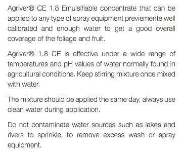 Agriver® CE 1.8 Emulsifiable concentrate that can be applied to any type of spray equipment previemente well calibrated and enough water to get a good overall coverage of the foliage and fruit. Agriver® 1.8 CE is effective under a wide range of temperatures and pH values of water normally found in agricultural conditions. Keep stirring mixture once mixed with water. The mixture should be applied the same day, always use clean water during application. Do not contaminate water sources such as lakes and rivers to sprinkle, to remove excess wash or spray equipment.