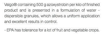 Valgo® containing 500 g azoxystrobin per kilo of finished product and is presented in a formulation of water - dispersible granules, which allows a uniform application and excellent results in control. - EPA has tolerance for a lot of fruit and vegetable crops.