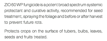 ZIO 60 WP fungicide is a potent broad spectrum systemic protectant and curative activity, recommended for seed treatment, spraying the foliage and before or after harvest to prevent future rots. Protects crops on the surface of tubers, bulbs, leaves, seeds and fruits treated.