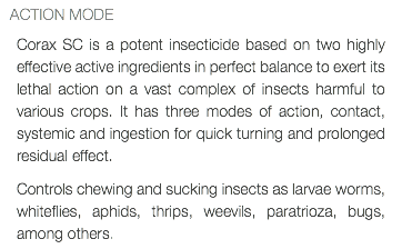  ACTION MODE Corax SC is a potent insecticide based on two highly effective active ingredients in perfect balance to exert its lethal action on a vast complex of insects harmful to various crops. It has three modes of action, contact, systemic and ingestion for quick turning and prolonged residual effect. Controls chewing and sucking insects as larvae worms, whiteflies, aphids, thrips, weevils, paratrioza, bugs, among others.