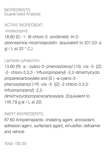  INGREDIENTS Guaranteed Analysis ACTIVE INGREDIENT: Imidacloprid: 18.80 (E) -1- (6-chloro-3 -piridilmetil) -N-2- ylideneamine nitroimidazolidin- (equivalent to 201.53 .a gi / L at 22 ° C.) Lambda cyhalothrin: 13.60 (R) -a - cyano-3- phenoxybenzyl (1S) -cis -3- [(Z) -2- chloro-3,3,3 - trifluoropropenyl] -2,2-dimethylcyclo propanecarboxylate and (S ) -a-cyano-3- phenoxybenzyl (1R) -cis -3- [(Z) -2-chloro-3,3,3-trifluoropropenyl] -2,2-dimethylcyclopropanecarboxylate. (Equivalent to 145.79 g ai / L at 22) INERT INGREDIENTS: 67.60 Antipelmazante, chelating agent, antioxidant, adhesion agent, surfactant agent, emulsifier, defoamer and vehicle Total 100.00 