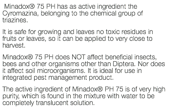  Minadox® 75 PH has as active ingredient the Cyromazina, belonging to the chemical group of triazines. It is safe for growing and leaves no toxic residues in fruits or leaves, so it can be applied to very close to harvest. Minadox® 75 PH does NOT affect beneficial insects, bees and other organisms other than Diptera. Nor does it affect soil microorganisms. It is ideal for use in integrated pest management product. The active ingredient of Minadox® PH 75 is of very high purity, which is found in the mixture with water to be completely translucent solution.