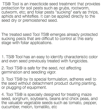  TS® Tool is an insecticide seed treatment that provides protection for soil pests such as grubs, rootworm, cutworm, etc; and foliar pests "sucking" early as thrips, aphids and whiteflies. It can be applied directly to the seed dry or premoistened seed. The treated seed Tool TS® emerges already protected sucking pests that are difficult to control at this early stage with foliar applications. 1. TS® Tool has an easy to identify characteristic color and even seed previously treated with fungicides. 2. Tool TS® is safe for the seed, not affecting germination and seedling vigor. 3. Tool TS® by its special formulation, adheres well to the seed without detachment product during planting, or plugging of equipment. 4. Tool TS® is specially designed for treating maize seed, sorghum, soybeans, beans and chick peas, and the valuable vegetable seeds such as tomato, pepper, cucumber, melon, tomatillo, etc