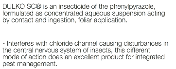 DULKO SC® is an insecticide of the phenylpyrazole, formulated as concentrated aqueous suspension acting by contact and ingestion, foliar application. - Interferes with chloride channel causing disturbances in the central nervous system of insects, this different mode of action does an excellent product for integrated pest management.