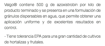 Valgo® contiene 500 g de azoxistrobin por kilo de producto terminado y se presenta en una formulación de gránulos dispersables en agua, que permite obtener una aplicación uniforme y de excelentes resultados en control. - Tiene tolerancia EPA para una gran cantidad de cultivos de hortalizas y frutales.