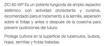 ZIO 60 WP Es un potente fungicida de amplio espectro sistémico con actividad protectante y curativa, recomendado para el tratamiento a la semilla, aspersión sobre el follaje y antes o después de la cosecha para prevenir pudriciones del futuro. Protege cultivos en la superficie de tubérculos, bulbos, hojas, semillas y frutas tratadas.