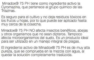  Minadox® 75 PH tiene como ingrediente activo la Cyromazina, que pertenece al grupo químico de las Triazinas. Es seguro para el cultivo y no deja residuos tóxicos en los frutos u hojas, por lo que puede ser aplicado hasta muy cerca de la cosecha. Minadox® 75 PH NO afecta insectos benéficos, abejas y otros organismos que no sean dípteros. Tampoco afecta microorganismos del suelo. Es un producto ideal para ser utilizado en un manejo integral de plagas. El ingrediente activo de Minadox® 75 PH es de muy alta pureza, que se comprueba en la mezcla con agua, al quedar la solución completamente traslúcida.