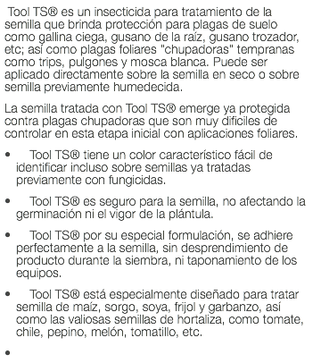  Tool TS® es un insecticida para tratamiento de la semilla que brinda protección para plagas de suelo como gallina ciega, gusano de la raíz, gusano trozador, etc; así como plagas foliares "chupadoras" tempranas como trips, pulgones y mosca blanca. Puede ser aplicado directamente sobre la semilla en seco o sobre semilla previamente humedecida. La semilla tratada con Tool TS® emerge ya protegida contra plagas chupadoras que son muy dificiles de controlar en esta etapa inicial con aplicaciones foliares. Tool TS® tiene un color característico fácil de identificar incluso sobre semillas ya tratadas previamente con fungicidas. Tool TS® es seguro para la semilla, no afectando la germinación ni el vigor de la plántula. Tool TS® por su especial formulación, se adhiere perfectamente a la semilla, sin desprendimiento de producto durante la siembra, ni taponamiento de los equipos. Tool TS® está especialmente diseñado para tratar semilla de maíz, sorgo, soya, frijol y garbanzo, así como las valiosas semillas de hortaliza, como tomate, chile, pepino, melón, tomatillo, etc. 