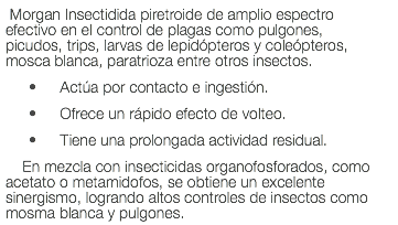 Morgan Insectidida piretroide de amplio espectro efectivo en el control de plagas como pulgones, picudos, trips, larvas de lepidópteros y coleópteros, mosca blanca, paratrioza entre otros insectos. Actúa por contacto e ingestión. Ofrece un rápido efecto de volteo. Tiene una prolongada actividad residual. En mezcla con insecticidas organofosforados, como acetato o metamidofos, se obtiene un excelente sinergismo, logrando altos controles de insectos como mosma blanca y pulgones.