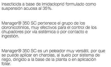 Insecticida a base de Imidacloprid formulado como suspensión acuosa al 35%. Manager® 350 SC pertenece el grupo de los cloronicotinilos, muy efectivos para el control de los chupadores por vía sistémica o por contacto e ingestión. Manager® 350 SC es un peleador muy versátil, por que se puede aplicar en charolas, al suelo por sistema de riego, dirigido a la base de la planta o en aplicación foliar.