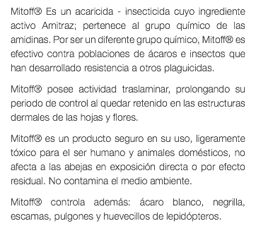 Mitoff® Es un acaricida - insecticida cuyo ingrediente activo Amitraz; pertenece al grupo químico de las amidinas. Por ser un diferente grupo químico, Mitoff® es efectivo contra poblaciones de ácaros e insectos que han desarrollado resistencia a otros plaguicidas. Mitoff® posee actividad traslaminar, prolongando su periodo de control al quedar retenido en las estructuras dermales de las hojas y flores. Mitoff® es un producto seguro en su uso, ligeramente tóxico para el ser humano y animales domésticos, no afecta a las abejas en exposición directa o por efecto residual. No contamina el medio ambiente. Mitoff® controla además: ácaro blanco, negrilla, escamas, pulgones y huevecillos de lepidópteros. 