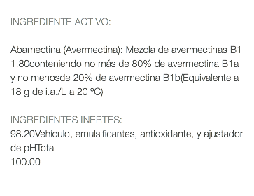  INGREDIENTE ACTIVO: Abamectina (Avermectina): Mezcla de avermectinas B1 1.80conteniendo no más de 80% de avermectina B1a y no menosde 20% de avermectina B1b(Equivalente a 18 g de i.a./L a 20 ºC) INGREDIENTES INERTES: 98.20Vehículo, emulsificantes, antioxidante, y ajustador de pHTotal 100.00 