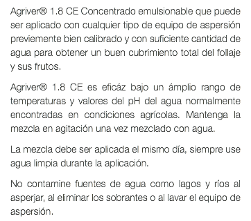 Agriver® 1.8 CE Concentrado emulsionable que puede ser aplicado con cualquier tipo de equipo de aspersión previemente bien calibrado y con suficiente cantidad de agua para obtener un buen cubrimiento total del follaje y sus frutos. Agriver® 1.8 CE es eficáz bajo un ámplio rango de temperaturas y valores del pH del agua normalmente encontradas en condiciones agrícolas. Mantenga la mezcla en agitación una vez mezclado con agua. La mezcla debe ser aplicada el mismo día, siempre use agua limpia durante la aplicación. No contamine fuentes de agua como lagos y ríos al asperjar, al eliminar los sobrantes o al lavar el equipo de aspersión.