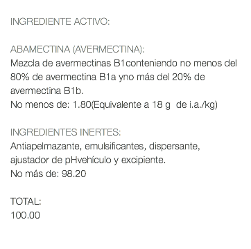  INGREDIENTE ACTIVO: ABAMECTINA (AVERMECTINA): Mezcla de avermectinas B1conteniendo no menos del 80% de avermectina B1a yno más del 20% de avermectina B1b. No menos de: 1.80(Equivalente a 18 g de i.a./kg) INGREDIENTES INERTES: Antiapelmazante, emulsificantes, dispersante, ajustador de pHvehículo y excipiente. No más de: 98.20 TOTAL: 100.00 