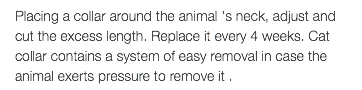 Placing a collar around the animal 's neck, adjust and cut the excess length. Replace it every 4 weeks. Cat collar contains a system of easy removal in case the animal exerts pressure to remove it .