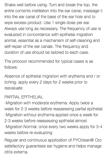 Shake well before using. Turn and break the top, the entire contents instillation into the ear canal, massage it into the ear canal of the base of the ear hole and to wipe excess product. Use 1 single dose per ear. Always use long as necessary. The frequency of use is evaluated in concordance with epithelial migration animal, essential as a mechanism of self-cleaning and self-repair of the ear canals. The frequency and duration of use should be tailored to each case. The protocol recommended for typical cases is as follows: Absence of epithelial migration with erythema and / or itching: apply every 2 days for 2 weeks prior to reevaluate PARTIAL EPITHELIAL -Migration with moderate erythema: Apply twice a week for 2-3 weeks before reassessing partial epithelial -Migration without erythema applied once a week for 2-3 weeks before reassessing epithelial almost -Migration Normal: once every two weeks apply for 3-4 weeks before re-evaluating Regular and continuous application of PYOclean® Oto satisfactory guarantees ear hygiene and helps manage otitis externa. 
