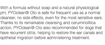  With a formula without soap and a natural physiological pH, PYOclean® Oto is safe for frequent use as a normal cleanser, no side effects, even for the most sensitive ears. Thanks to its remarkable cleansing and ceruminolítica action, PYOclean® Oto also recommended for dogs that have recurrent otitis, helping to restore the ear canals and epithelial migration before administering treatment. 