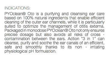  INDICATIONS: PYOclean® Oto is a purifying and cleansing ear care based on 100% natural ingredients that enable efficient cleaning of the outer ear channels, while it is particularly suited to optimize the management of otitis externa. Packaged in monodose PYOclean® Oto not only ensures precise dosage but also avoids all risks of cross - contamination between the ears. Action "3 in 1" can cleanse, purify and soothe the ear canals of an efficient, safe and smoothly thanks to its non - irritating physiological pH formulation. 