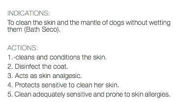  INDICATIONS: To clean the skin and the mantle of dogs without wetting them (Bath Seco). ACTIONS: 1.-cleans and conditions the skin. 2. Disinfect the coat. 3. Acts as skin analgesic. 4. Protects sensitive to clean her skin. 5. Clean adequately sensitive and prone to skin allergies.