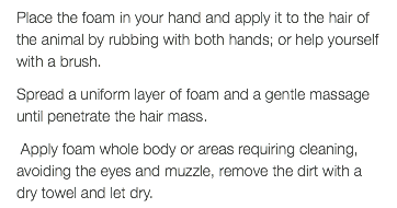 Place the foam in your hand and apply it to the hair of the animal by rubbing with both hands; or help yourself with a brush. Spread a uniform layer of foam and a gentle massage until penetrate the hair mass. Apply foam whole body or areas requiring cleaning, avoiding the eyes and muzzle, remove the dirt with a dry towel and let dry.