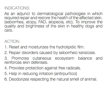  INDICATIONS: As an adjunct to dermatological pathologies in which required repair and restore the health of the affected skin. (seborrhea, atopy, FAD, alopecia, etc). To improve the quality and brightness of the skin in healthy dogs and cats. ACTION: 1. Reset and moisturizes the hydrolipidic film. 2. Repair disorders caused by seborrheic keratosis. 3. Promotes cutaneous ecosystem balance and reinforces skin defenses. 4. Provides protection against free radicals. 5. Help in reducing irritation (antirpurítico) 6. Deodorizes respecting the natural smell of animal. 