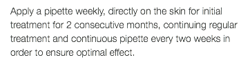 Apply a pipette weekly, directly on the skin for initial treatment for 2 consecutive months, continuing regular treatment and continuous pipette every two weeks in order to ensure optimal effect.