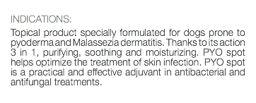  INDICATIONS: Topical product specially formulated for dogs prone to pyoderma and Malassezia dermatitis. Thanks to its action 3 in 1, purifying, soothing and moisturizing. PYO spot helps optimize the treatment of skin infection. PYO spot is a practical and effective adjuvant in antibacterial and antifungal treatments. 