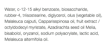  Water, c-12-15 alkyl benzoate, biosaccharide, rubber-4, triisostearine, diglycerol, olus (vegetable oil), Malaleuca cajputi, Capparisspinosa oil, fruit extract / octyldodecyl myristate, Azadirachta seed oil Melia, bisabolol, oryzanol, sodium polyacrylate, lactic acid, Melaleuca alternifolia oil. 