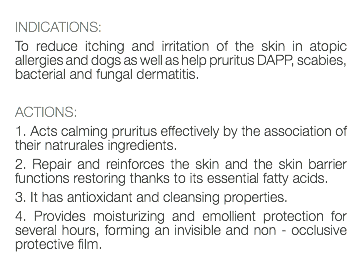  INDICATIONS: To reduce itching and irritation of the skin in atopic allergies and dogs as well as help pruritus DAPP, scabies, bacterial and fungal dermatitis. ACTIONS: 1. Acts calming pruritus effectively by the association of their natrurales ingredients. 2. Repair and reinforces the skin and the skin barrier functions restoring thanks to its essential fatty acids. 3. It has antioxidant and cleansing properties. 4. Provides moisturizing and emollient protection for several hours, forming an invisible and non - occlusive protective film. 