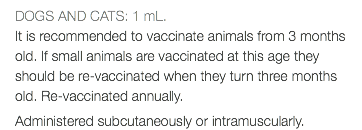 DOGS AND CATS: 1 mL. It is recommended to vaccinate animals from 3 months old. If small animals are vaccinated at this age they should be re-vaccinated when they turn three months old. Re-vaccinated annually. Administered subcutaneously or intramuscularly.