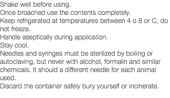 Shake well before using. Once broached use the contents completely. Keep refrigerated at temperatures between 4 o 8 or C, do not freeze. Handle aseptically during application. Stay cool. Needles and syringes must be sterilized by boiling or autoclaving, but never with alcohol, formalin and similar chemicals. It should a different needle for each animal used. Discard the container safely bury yourself or incinerate. 