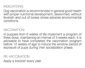  INDICATIONS: Dog vaccination is recommended in general good health with proper nutritional development, dewormed, without feverish and out of boxes stress adverse environmental conditions. VACCINATION: In puppies from 6 weeks of life implement a program of three dose, maintaining an interval of 3 weeks each. It is advisable to have completed the vaccination program before 12 weeks of age to induce the window period of exposure of pups during their socialization phase. RE-VACCINATION: Apply a booster every year. 