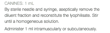 CANINES: 1 mL By sterile needle and syringe, aseptically remove the diluent fraction and reconstitute the lyophilisate. Stir until a homogeneous solution. Administer 1 ml intramuscularly or subcutaneously.