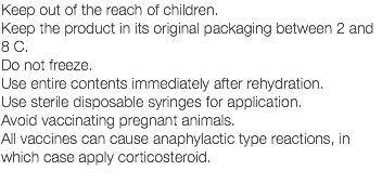 Keep out of the reach of children. Keep the product in its original packaging between 2 and 8 C. Do not freeze. Use entire contents immediately after rehydration. Use sterile disposable syringes for application. Avoid vaccinating pregnant animals. All vaccines can cause anaphylactic type reactions, in which case apply corticosteroid. 