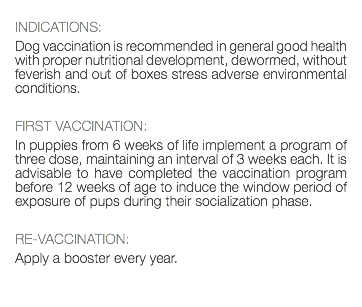  INDICATIONS: Dog vaccination is recommended in general good health with proper nutritional development, dewormed, without feverish and out of boxes stress adverse environmental conditions. FIRST VACCINATION: In puppies from 6 weeks of life implement a program of three dose, maintaining an interval of 3 weeks each. It is advisable to have completed the vaccination program before 12 weeks of age to induce the window period of exposure of pups during their socialization phase. RE-VACCINATION: Apply a booster every year. 