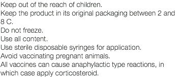 Keep out of the reach of children. Keep the product in its original packaging between 2 and 8 C. Do not freeze. Use all content. Use sterile disposable syringes for application. Avoid vaccinating pregnant animals. All vaccines can cause anaphylactic type reactions, in which case apply corticosteroid.