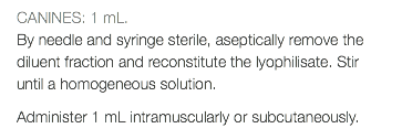 CANINES: 1 mL. By needle and syringe sterile, aseptically remove the diluent fraction and reconstitute the lyophilisate. Stir until a homogeneous solution. Administer 1 mL intramuscularly or subcutaneously.