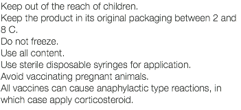 Keep out of the reach of children. Keep the product in its original packaging between 2 and 8 C. Do not freeze. Use all content. Use sterile disposable syringes for application. Avoid vaccinating pregnant animals. All vaccines can cause anaphylactic type reactions, in which case apply corticosteroid.