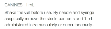 CANINES: 1 mL. Shake the vial before use. By needle and syringe aseptically remove the sterile contents and 1 mL administered intramuscularly or subcutaneously..