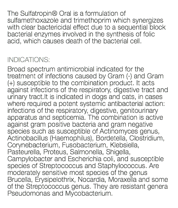  The Sulfatropin® Oral is a formulation of sulfamethoxazole and trimethoprim which synergizes with clear bactericidal effect due to a sequential block bacterial enzymes involved in the synthesis of folic acid, which causes death of the bacterial cell. INDICATIONS: Broad spectrum antimicrobial indicated for the treatment of infections caused by Gram (-) and Gram (+) susceptible to the combination product. It acts against infections of the respiratory, digestive tract and urinary tract.It is indicated in dogs and cats, in cases where required a potent systemic antibacterial action: infections of the respiratory, digestive, genitourinary apparatus and septicemia. The combination is active against gram positive bacteria and gram negative species such as susceptible of Actinomyces genus, Actinobacillus (Haemophilus), Bordetella, Clostridium, Corynebacterium, Fusobacterium, Klebsiella, Pasteurella, Proteus, Salmonella, Shigella, Campylobacter and Escherichia coli, and susceptible species of Streptococcus and Staphylococcus. Are moderately sensitive most species of the genus Brucella, Erysipelothrix, Nocardia, Moraxella and some of the Streptococcus genus. They are resistant genera Pseudomonas and Mycobacterium. 