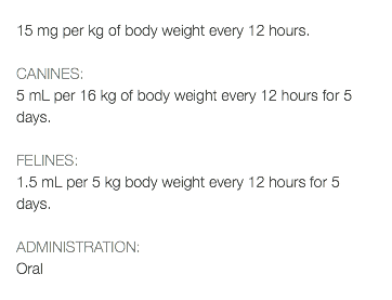  15 mg per kg of body weight every 12 hours. CANINES: 5 mL per 16 kg of body weight every 12 hours for 5 days. FELINES: 1.5 mL per 5 kg body weight every 12 hours for 5 days. ADMINISTRATION: Oral 