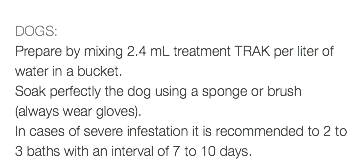  DOGS: Prepare by mixing 2.4 mL treatment TRAK per liter of water in a bucket. Soak perfectly the dog using a sponge or brush (always wear gloves). In cases of severe infestation it is recommended to 2 to 3 baths with an interval of 7 to 10 days.