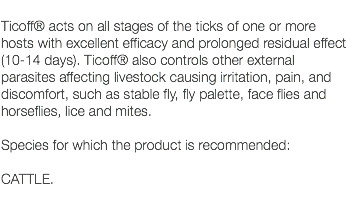  Ticoff® acts on all stages of the ticks of one or more hosts with excellent efficacy and prolonged residual effect (10-14 days). Ticoff® also controls other external parasites affecting livestock causing irritation, pain, and discomfort, such as stable fly, fly palette, face flies and horseflies, lice and mites. Species for which the product is recommended: CATTLE. 