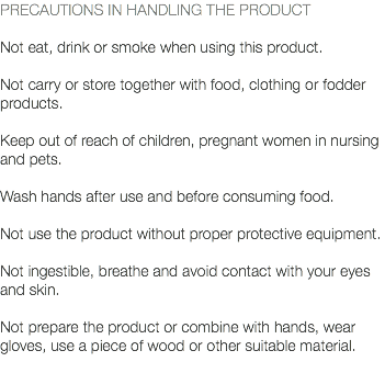 PRECAUTIONS IN HANDLING THE PRODUCT Not eat, drink or smoke when using this product. Not carry or store together with food, clothing or fodder products. Keep out of reach of children, pregnant women in nursing and pets. Wash hands after use and before consuming food. Not use the product without proper protective equipment. Not ingestible, breathe and avoid contact with your eyes and skin. Not prepare the product or combine with hands, wear gloves, use a piece of wood or other suitable material. 