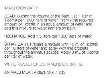  IMMERSION BATH: LOAD: Cubing the volume of the bath, use 1 liter of Ticoff® per 1000 liters of water. Premix the required amount of Ticoff® in an equal amount of water and add this mixture to water immersion bath. RECHARGE: Add 1.5 liters per 1000 liters of water. SPRAY BATH: Prepare a mixture with 15 ml of Ticoff® per 10 liters of water and spray with fine droplets throughout the animal. Facilities: Apply 3 mL of Ticoff® per liter of water. WITHDRAWAL PERIOD IMMERSION BATHS: ANIMALS MEAT: 4 days Milk: 1 day 