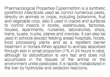  Pharmacological Properties Cypermethrin is a synthetic pyrethroid insecticide used as control numerous pests, directly on animals or crops, including bollworms, fruit and vegetable crop. also it used in cracks and surfaces to control insects in stores, warehouses, factories, houses, apartments, nurseries, laboratories, ships, trains, buses, trucks, planes and crevices. It can also be used in schools (except feeding areas) hospitals, hotels, food processing plants and as a repellent barrier treatment in horses.When applied to animals absorbed through skin in small proportion (1% in 24 hours in rats), although its detoxification is very fast and does not accumulate in the tissues of the animal or the environment unlike pesticides. It is rapidly metabolized in the liver by hydrolysis and oxidation reactions. 